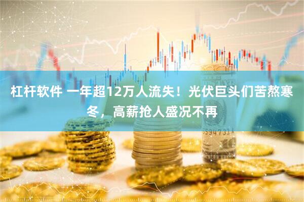 杠杆软件 一年超12万人流失！光伏巨头们苦熬寒冬，高薪抢人盛况不再