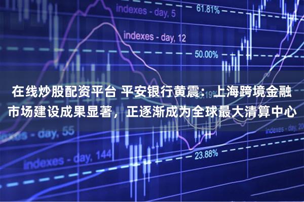 在线炒股配资平台 平安银行黄震：上海跨境金融市场建设成果显著，正逐渐成为全球最大清算中心