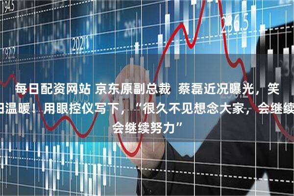 每日配资网站 京东原副总裁  蔡磊近况曝光，笑容依旧温暖！用眼控仪写下，“很久不见想念大家，会继续努力”