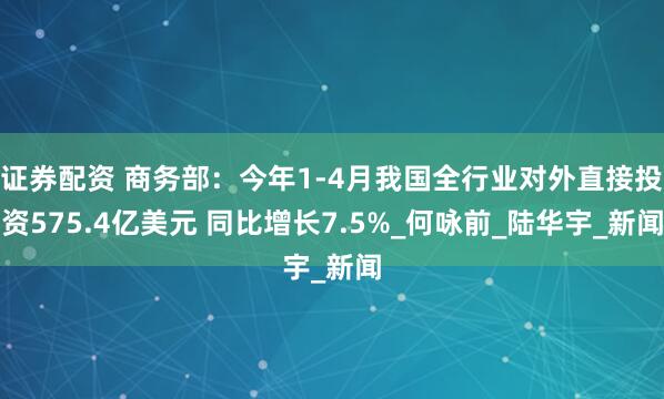 证券配资 商务部：今年1-4月我国全行业对外直接投资575.4亿美元 同比增长7.5%_何咏前_陆华宇_新闻