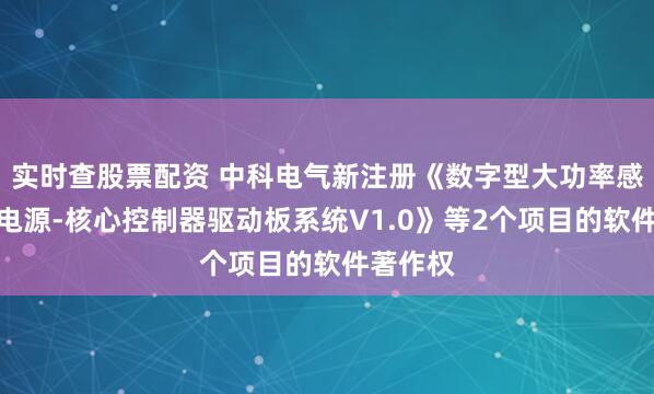 实时查股票配资 中科电气新注册《数字型大功率感应加热电源-核心控制器驱动板系统V1.0》等2个项目的软件著作权