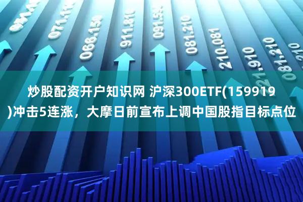 炒股配资开户知识网 沪深300ETF(159919)冲击5连涨，大摩日前宣布上调中国股指目标点位