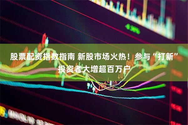 股票配资指数指南 新股市场火热！参与“打新”投资者大增超百万户
