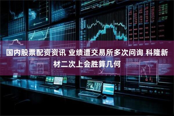 国内股票配资资讯 业绩遭交易所多次问询 科隆新材二次上会胜算几何