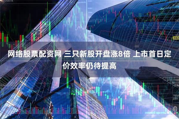 网络股票配资网 三只新股开盘涨8倍 上市首日定价效率仍待提高