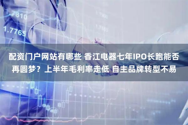 配资门户网站有哪些 香江电器七年IPO长跑能否再圆梦？上半年毛利率走低 自主品牌转型不易