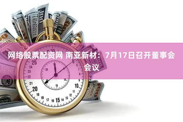 网络股票配资网 南亚新材：7月17日召开董事会会议