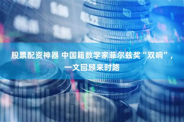 股票配资神器 中国籍数学家菲尔兹奖“双响”，一文回顾来时路