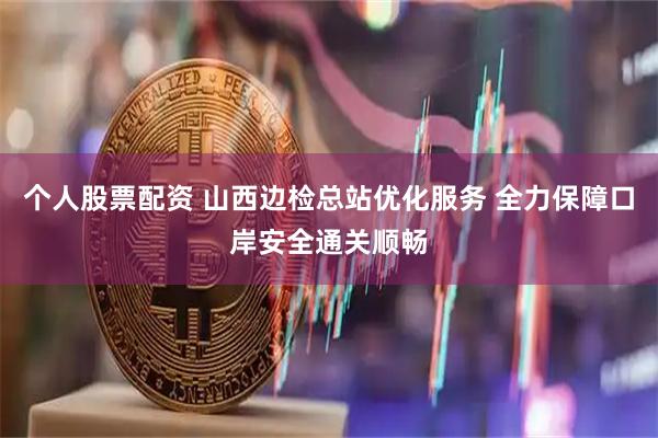 个人股票配资 山西边检总站优化服务 全力保障口岸安全通关顺畅