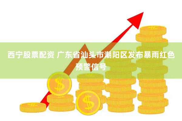 西宁股票配资 广东省汕头市潮阳区发布暴雨红色预警信号