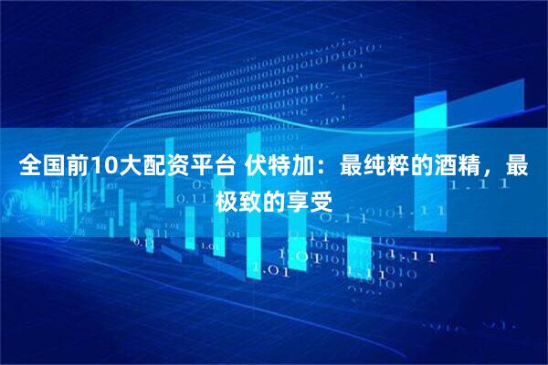 全国前10大配资平台 伏特加：最纯粹的酒精，最极致的享受